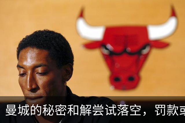 曼城的秘密和解尝试落空，罚款或将无法逃脱重罚
